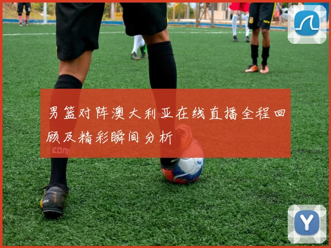 男篮对阵澳大利亚在线直播全程回顾及精彩瞬间分析