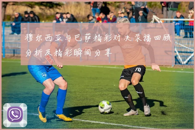 穆尔西亚与巴萨精彩对决录播回顾分析及精彩瞬间分享