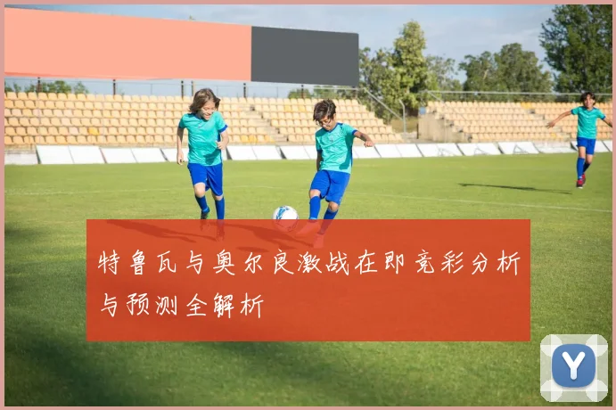 特鲁瓦与奥尔良激战在即竞彩分析与预测全解析