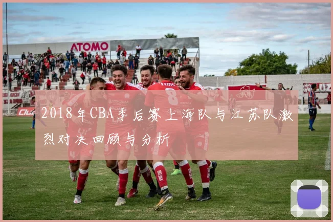 2018年CBA季后赛上海队与江苏队激烈对决回顾与分析