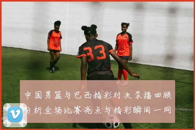 中国男篮与巴西精彩对决录播回顾分析全场比赛亮点与精彩瞬间一网打尽