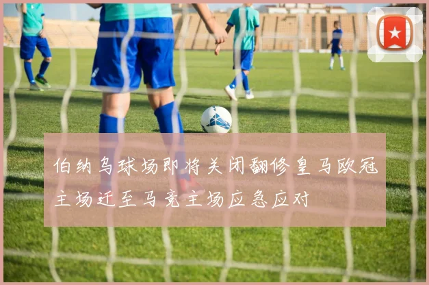 伯纳乌球场即将关闭翻修皇马欧冠主场迁至马竞主场应急应对