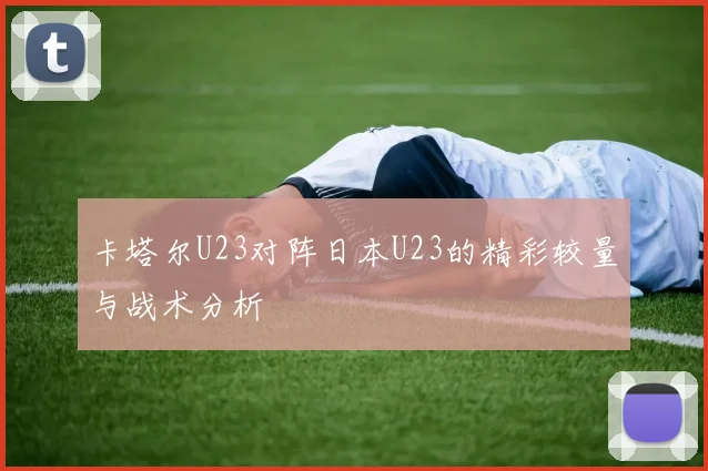 卡塔尔U23对阵日本U23的精彩较量与战术分析