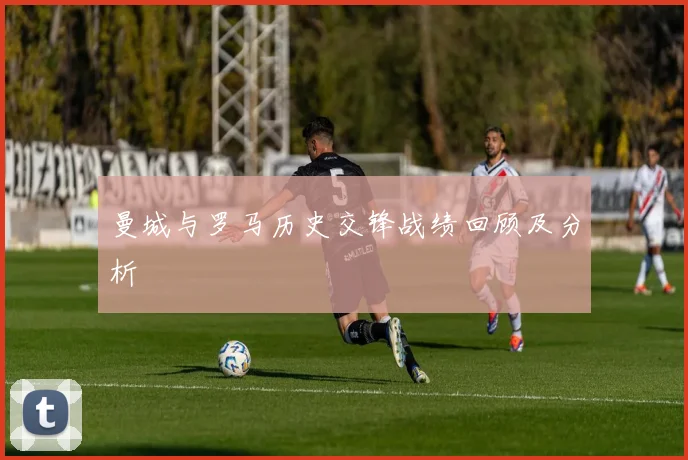 曼城与罗马历史交锋战绩回顾及分析