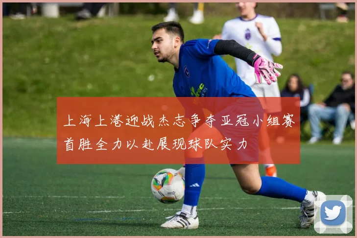 上海上港迎战杰志争夺亚冠小组赛首胜全力以赴展现球队实力