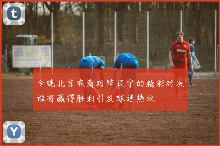 今晚北京农商对阵辽宁的精彩对决谁将赢得胜利引发球迷热议
