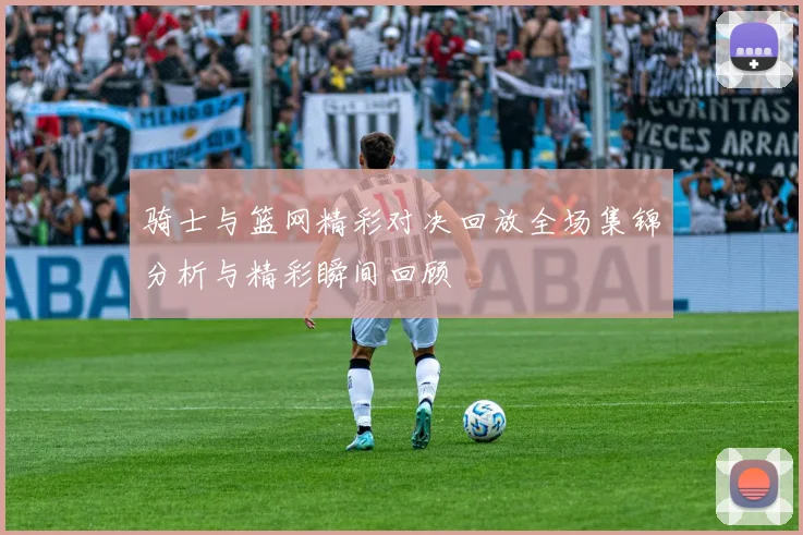 骑士与篮网精彩对决回放全场集锦分析与精彩瞬间回顾