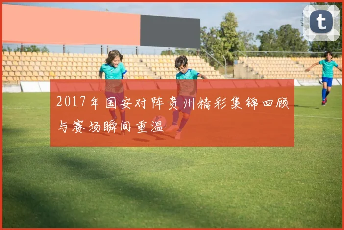 2017年国安对阵贵州精彩集锦回顾与赛场瞬间重温