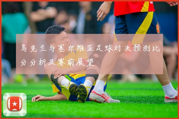 乌克兰与塞尔维亚足球对决预测比分分析及赛前展望
